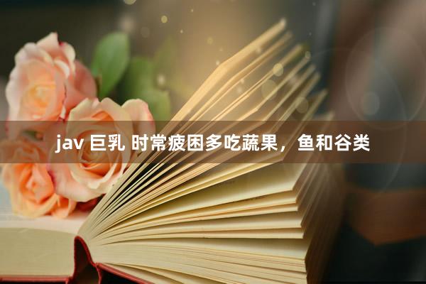 jav 巨乳 时常疲困多吃蔬果，鱼和谷类