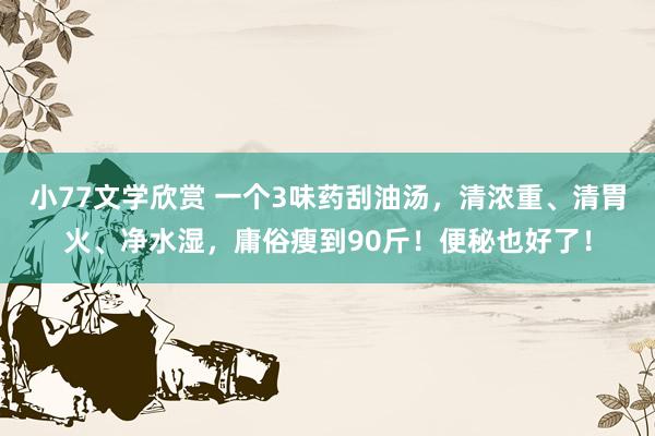 小77文学欣赏 一个3味药刮油汤，清浓重、清胃火、净水湿，庸俗瘦到90斤！便秘也好了！