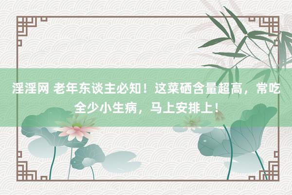 淫淫网 老年东谈主必知！这菜硒含量超高，常吃全少小生病，马上安排上！