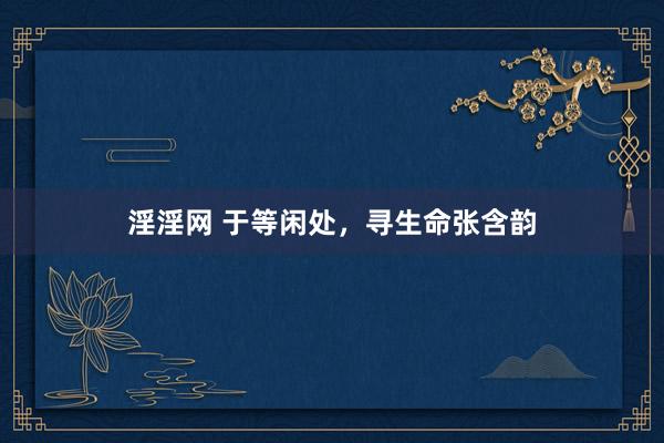 淫淫网 于等闲处，寻生命张含韵