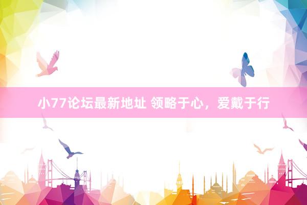 小77论坛最新地址 领略于心，爱戴于行