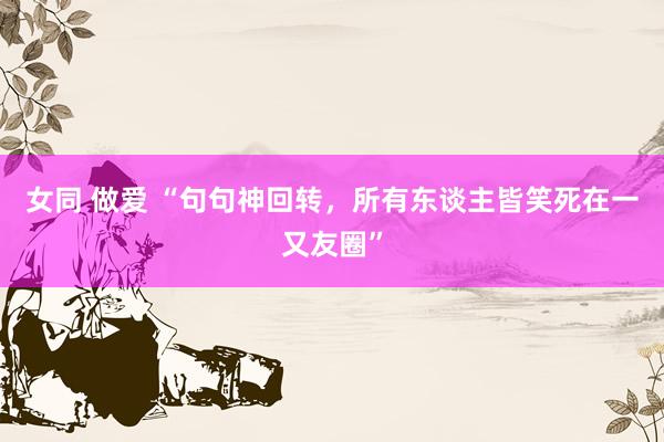 女同 做爱 “句句神回转，所有东谈主皆笑死在一又友圈”