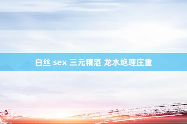 白丝 sex 三元精湛 龙水绝理庄重