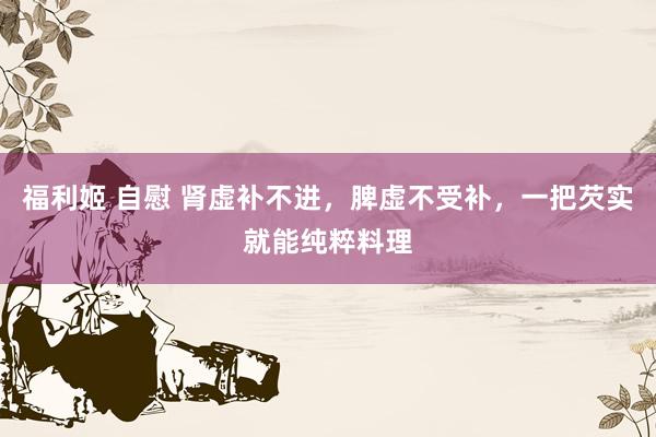 福利姬 自慰 肾虚补不进，脾虚不受补，一把芡实就能纯粹料理