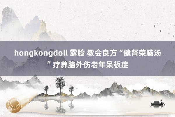 hongkongdoll 露脸 教会良方“健肾荣脑汤”疗养脑外伤老年呆板症