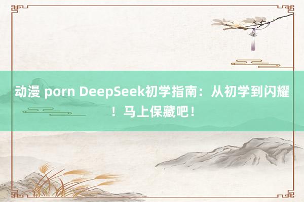 动漫 porn DeepSeek初学指南：从初学到闪耀！马上保藏吧！