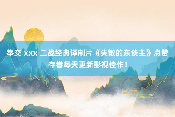 拳交 xxx 二战经典译制片《失散的东谈主》点赞存眷每天更新影视佳作！